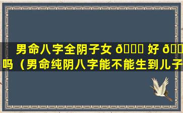 男命八字全阴子女 🐘 好 🐴 吗（男命纯阴八字能不能生到儿子）